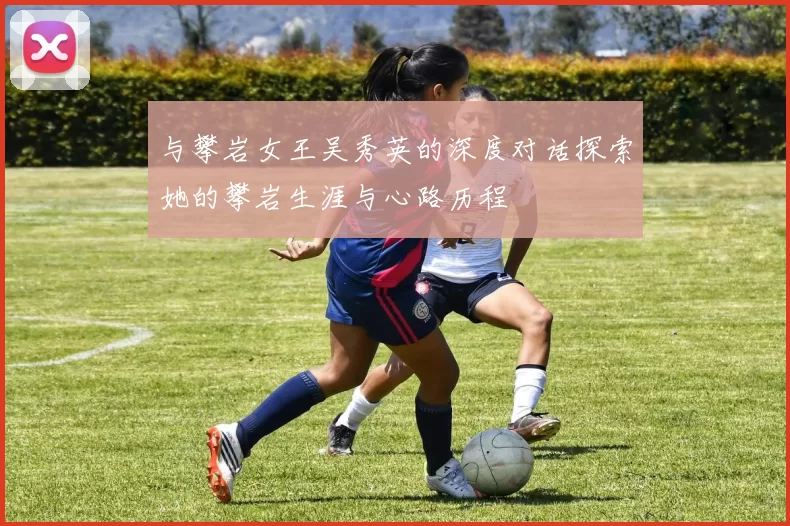 与攀岩女王吴秀英的深度对话探索她的攀岩生涯与心路历程