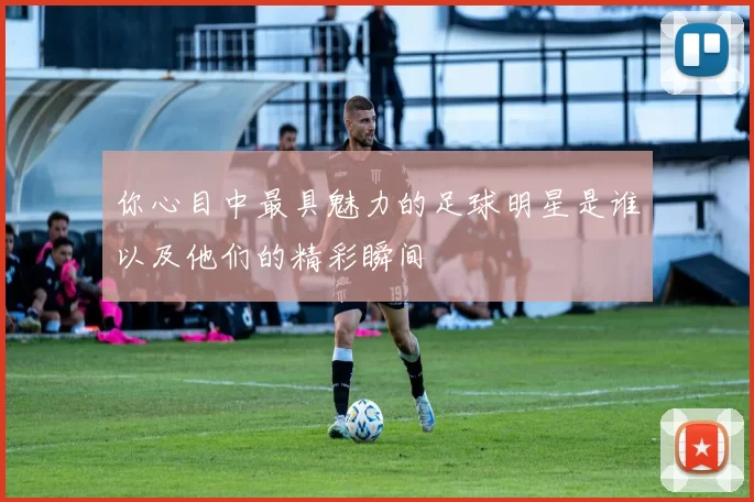 你心目中最具魅力的足球明星是谁以及他们的精彩瞬间
