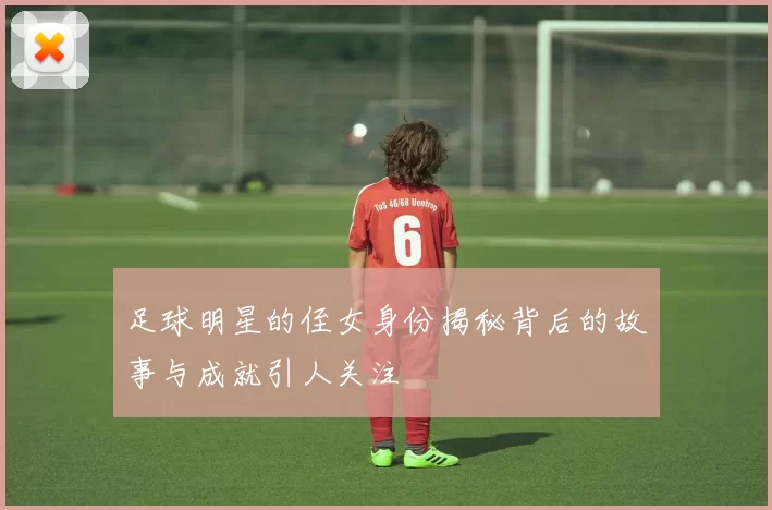 足球明星的侄女身份揭秘背后的故事与成就引人关注