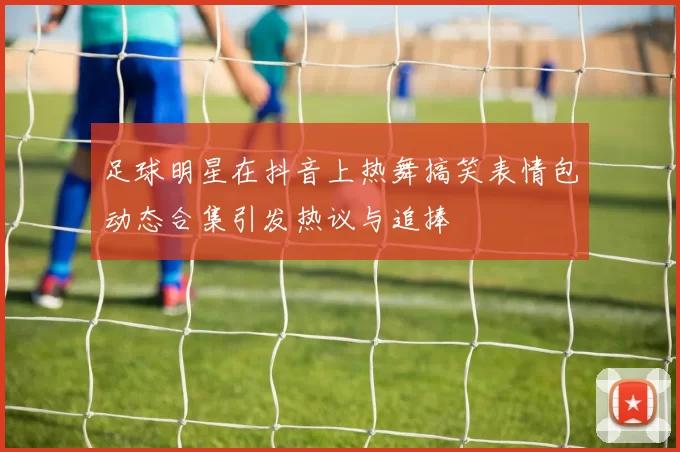 足球明星在抖音上热舞搞笑表情包动态合集引发热议与追捧
