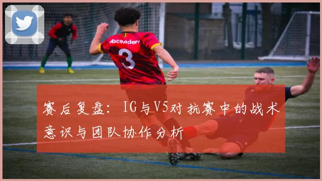 赛后复盘：IG与V5对抗赛中的战术意识与团队协作分析
