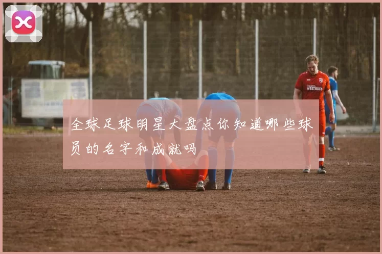 全球足球明星大盘点你知道哪些球员的名字和成就吗