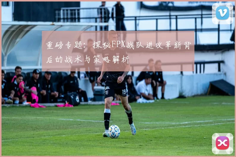 重磅专题：探秘FPX战队进攻革新背后的战术与策略解析