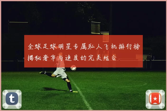 全球足球明星专属私人飞机排行榜揭秘奢华与速度的完美结合