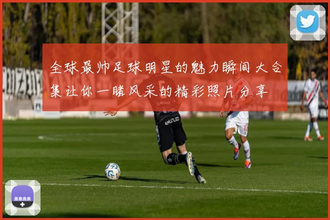全球最帅足球明星的魅力瞬间大合集让你一睹风采的精彩照片分享