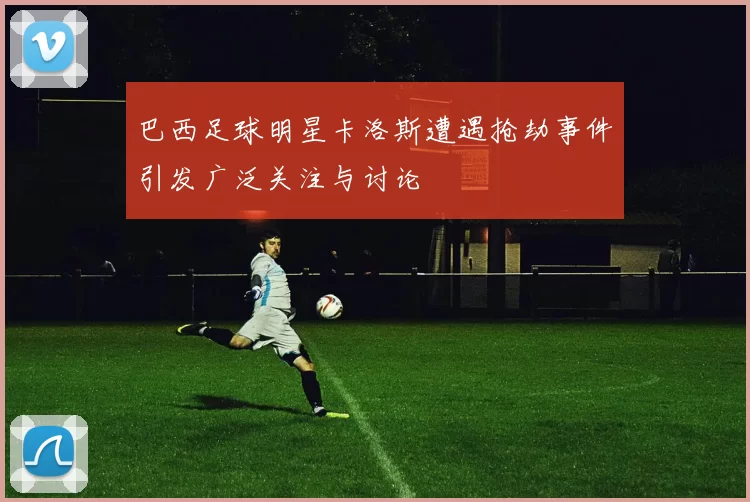 巴西足球明星卡洛斯遭遇抢劫事件引发广泛关注与讨论
