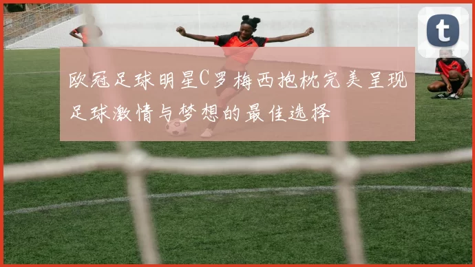 欧冠足球明星C罗梅西抱枕完美呈现足球激情与梦想的最佳选择