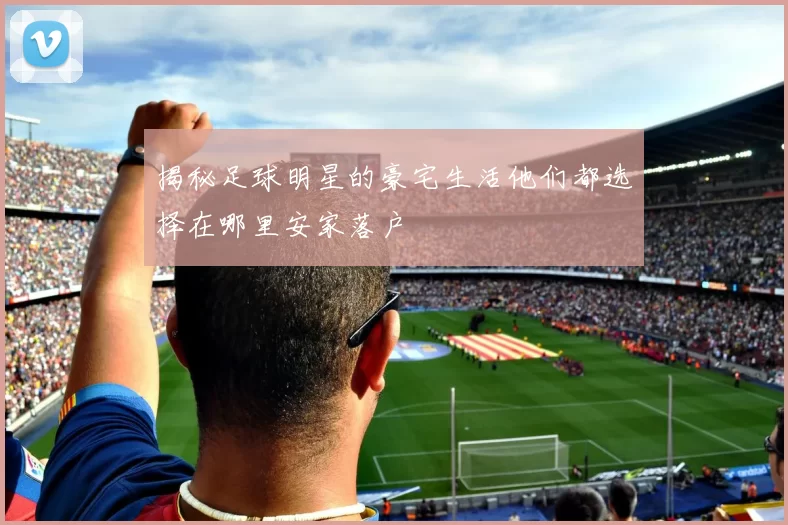 揭秘足球明星的豪宅生活他们都选择在哪里安家落户