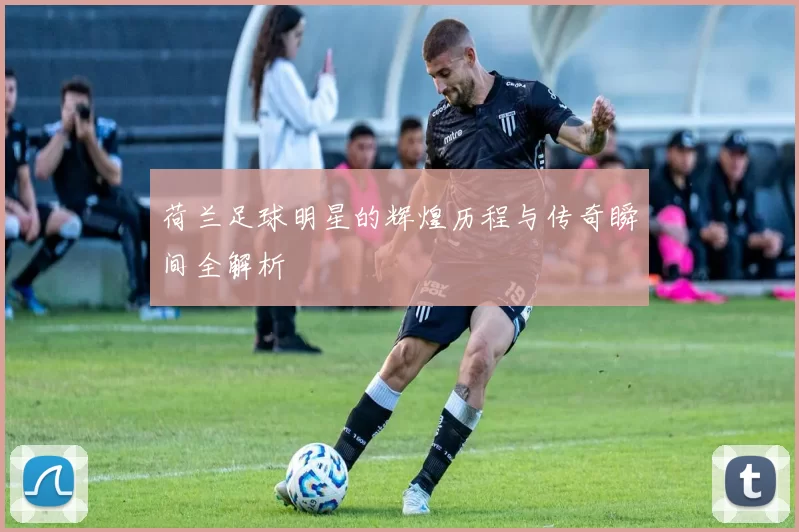 荷兰足球明星的辉煌历程与传奇瞬间全解析