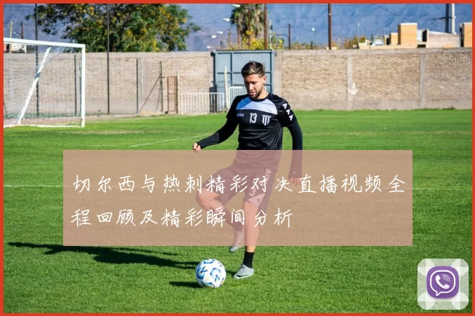 切尔西与热刺精彩对决直播视频全程回顾及精彩瞬间分析
