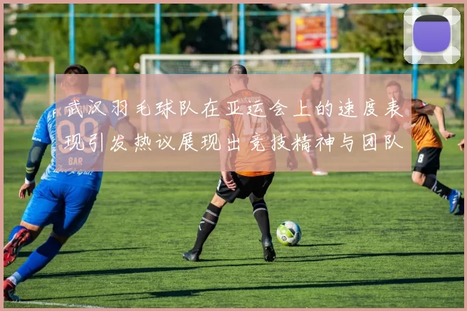 武汉羽毛球队在亚运会上的速度表现引发热议展现出竞技精神与团队协作的完美结合