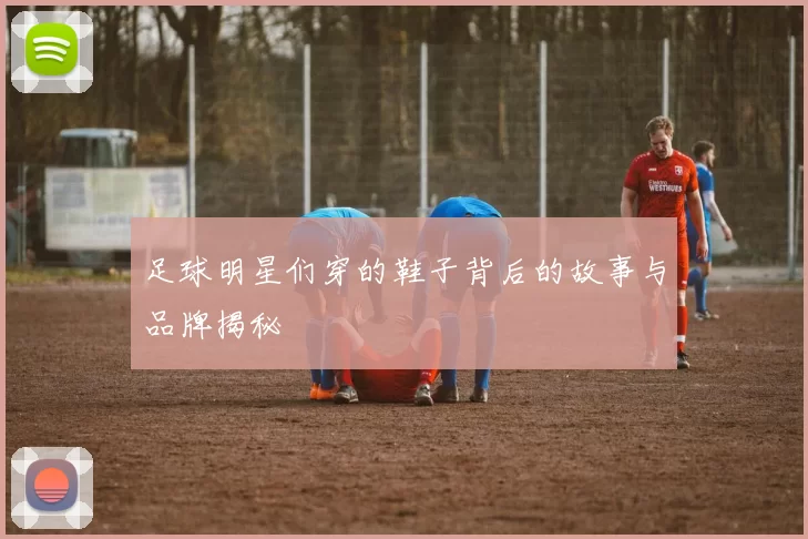 足球明星们穿的鞋子背后的故事与品牌揭秘