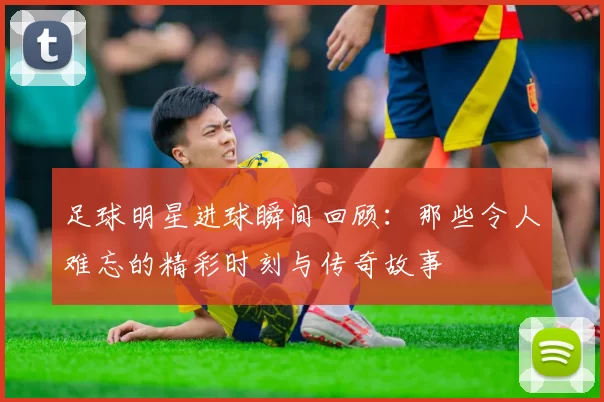 足球明星进球瞬间回顾：那些令人难忘的精彩时刻与传奇故事