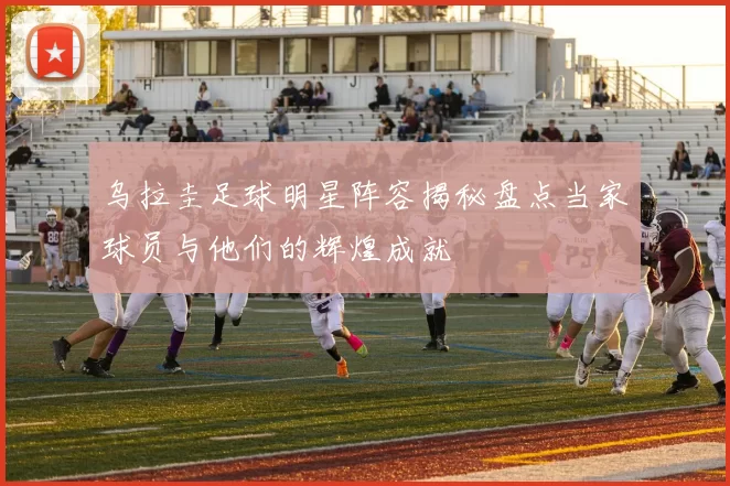 乌拉圭足球明星阵容揭秘盘点当家球员与他们的辉煌成就