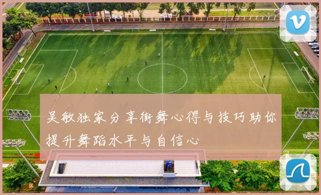 吴敏独家分享街舞心得与技巧助你提升舞蹈水平与自信心