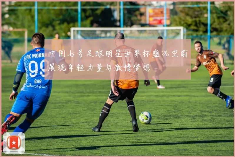 中国七号足球明星世界杯盛况空前展现年轻力量与激情梦想