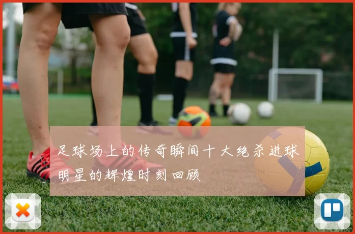 足球场上的传奇瞬间十大绝杀进球明星的辉煌时刻回顾
