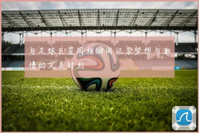 与足球巨星同框瞬间记录梦想与激情的完美时刻