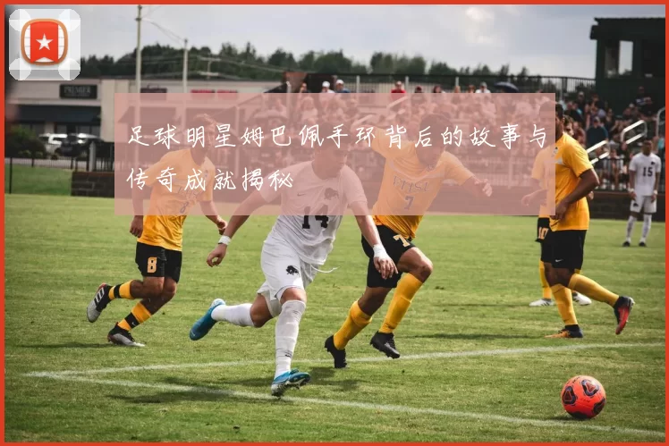 足球明星姆巴佩手环背后的故事与传奇成就揭秘