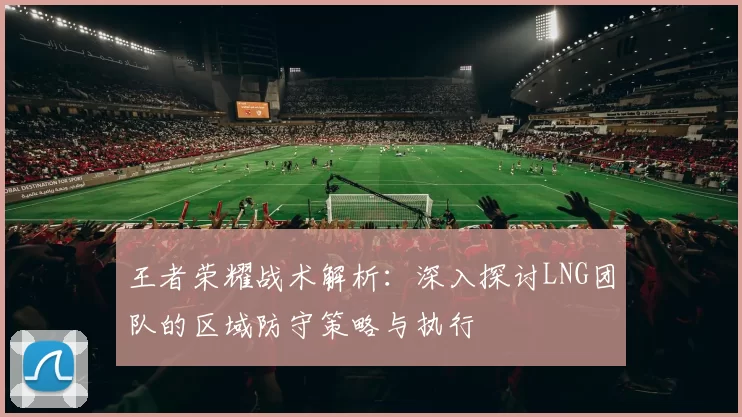 王者荣耀战术解析：深入探讨LNG团队的区域防守策略与执行