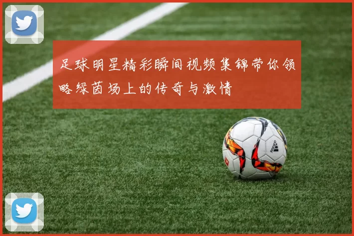 足球明星精彩瞬间视频集锦带你领略绿茵场上的传奇与激情