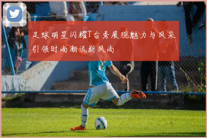 足球明星闪耀T台秀展现魅力与风采引领时尚潮流新风尚