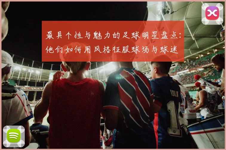 最具个性与魅力的足球明星盘点：他们如何用风格征服球场与球迷