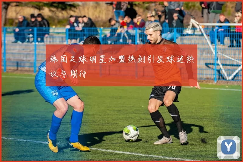 韩国足球明星加盟热刺引发球迷热议与期待