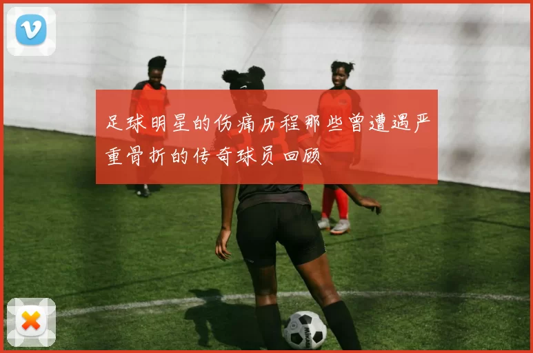 足球明星的伤痛历程那些曾遭遇严重骨折的传奇球员回顾