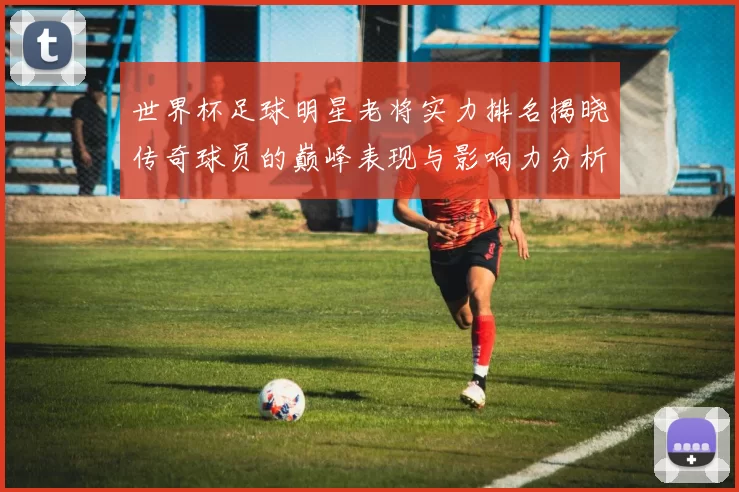 世界杯足球明星老将实力排名揭晓传奇球员的巅峰表现与影响力分析