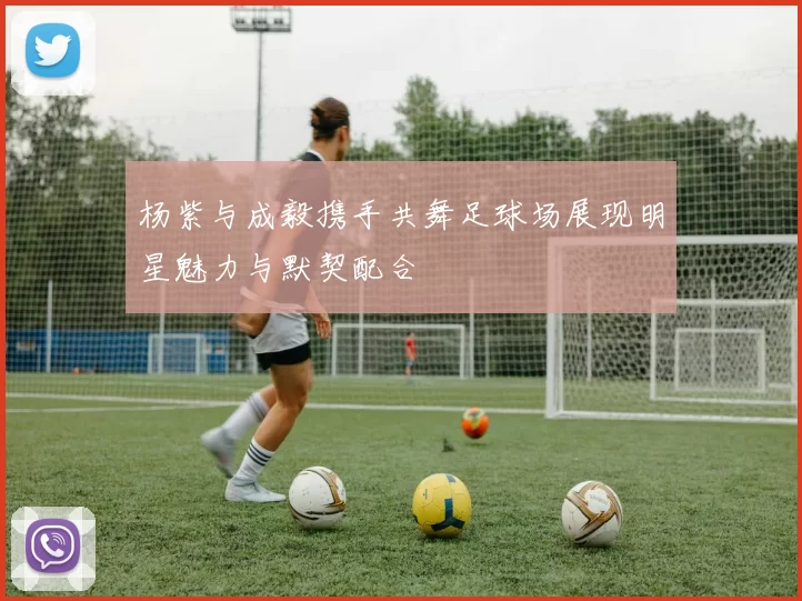 杨紫与成毅携手共舞足球场展现明星魅力与默契配合