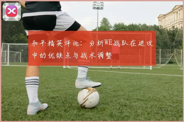 和平精英评论：分析WE战队在进攻中的优缺点与战术调整