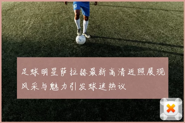 足球明星萨拉赫最新高清近照展现风采与魅力引发球迷热议