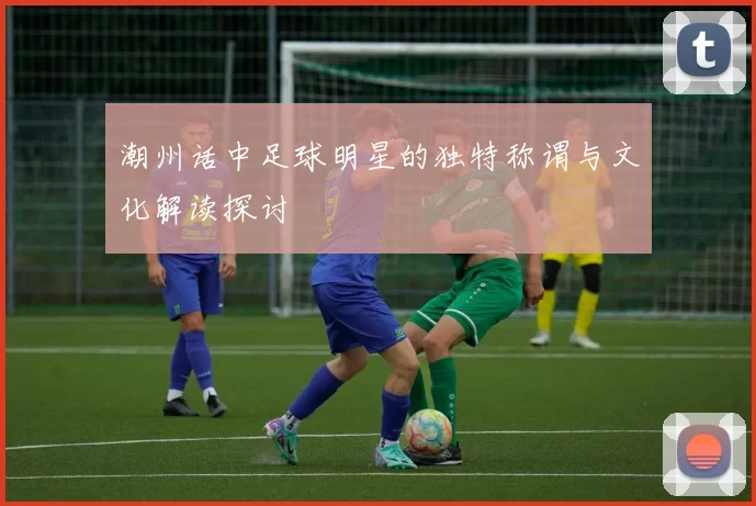 潮州话中足球明星的独特称谓与文化解读探讨