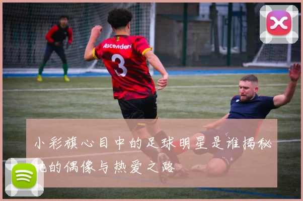 小彩旗心目中的足球明星是谁揭秘她的偶像与热爱之路