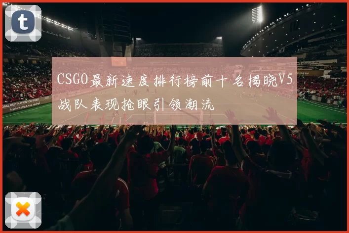 CSGO最新速度排行榜前十名揭晓V5战队表现抢眼引领潮流