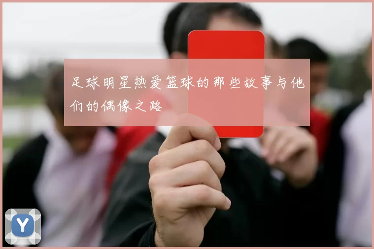 足球明星热爱篮球的那些故事与他们的偶像之路