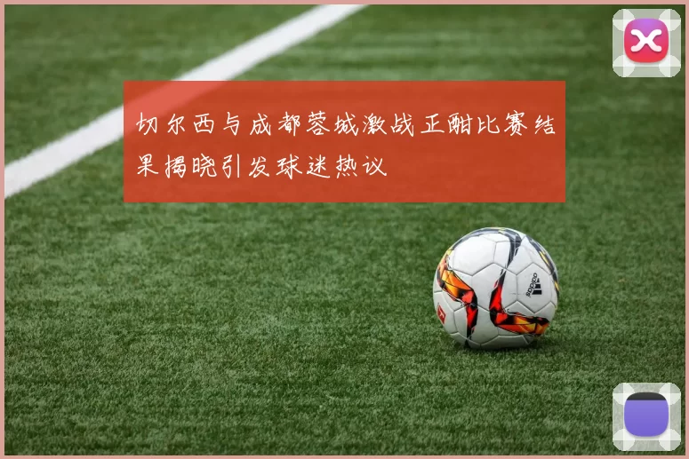 切尔西与成都蓉城激战正酣比赛结果揭晓引发球迷热议