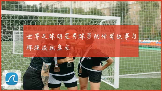 世界足球明星男球员的传奇故事与辉煌成就盘点