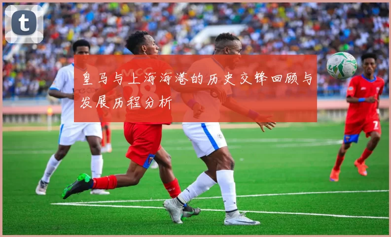 皇马与上海海港的历史交锋回顾与发展历程分析