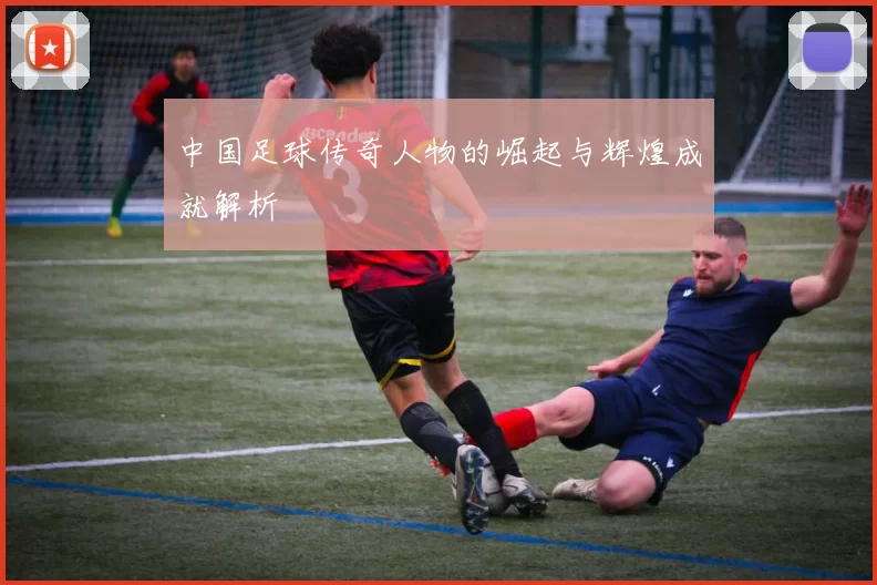中国足球传奇人物的崛起与辉煌成就解析