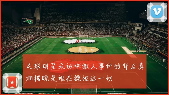 足球明星采访中推人事件的背后真相揭晓是谁在操控这一切