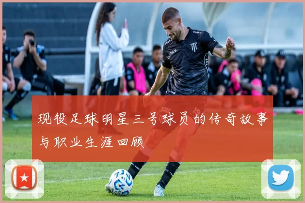 现役足球明星三号球员的传奇故事与职业生涯回顾