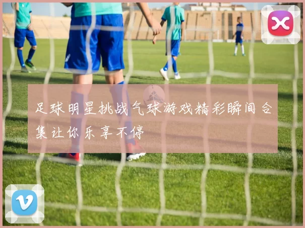 足球明星挑战气球游戏精彩瞬间合集让你乐享不停